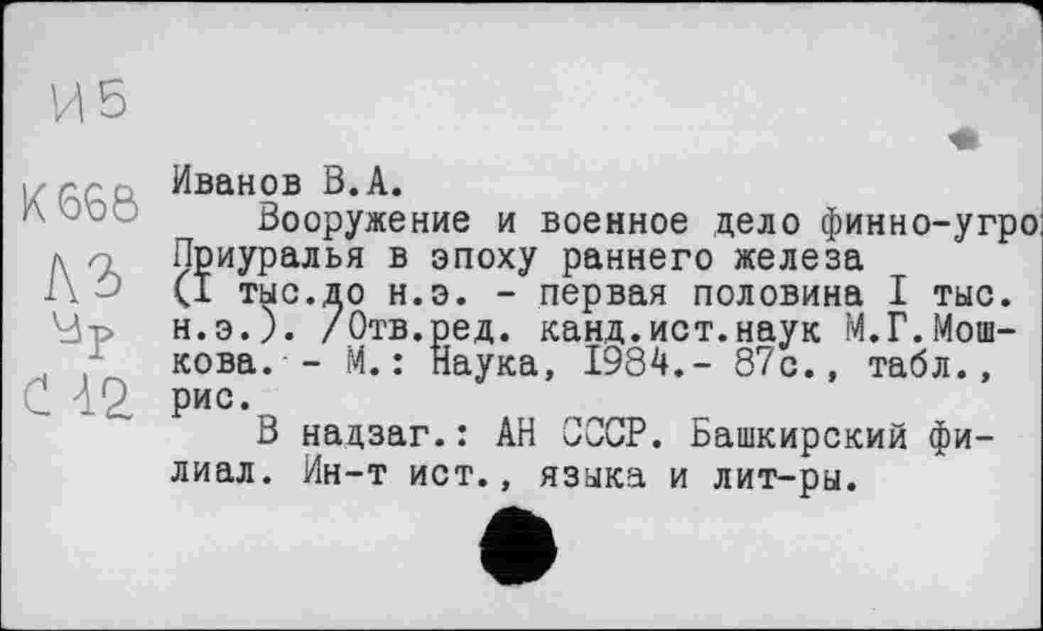 ﻿И 5
К 668
A3
С 42
Иванов В.А.
Вооружение и военное дело финно-угро Приуралья в эпоху раннего железа (I тыс.до н.э. - первая половина I тыс. н.э.). /Отв.ред. канд.ист.наук М.Г.Мошкова. - М.: Наука, 1984.- 87с., табл., рис.
В надзаг.: АН СССР. Башкирский филиал. Ин-т ист., языка и лит-ры.